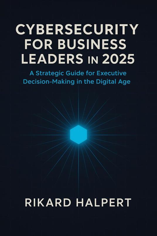 Cybersecurity for Business Leaders in 2025 : A Strategic Guide for Executive Decision-Making in the Digital Age