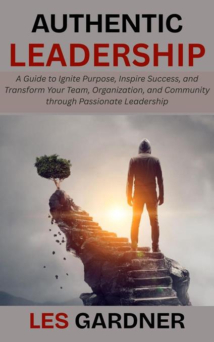 Authentic Leadership: A Guide to Ignite Purpose, Inspire Success, and Transform Your Team, Organization, and Community through Passionate Leadership