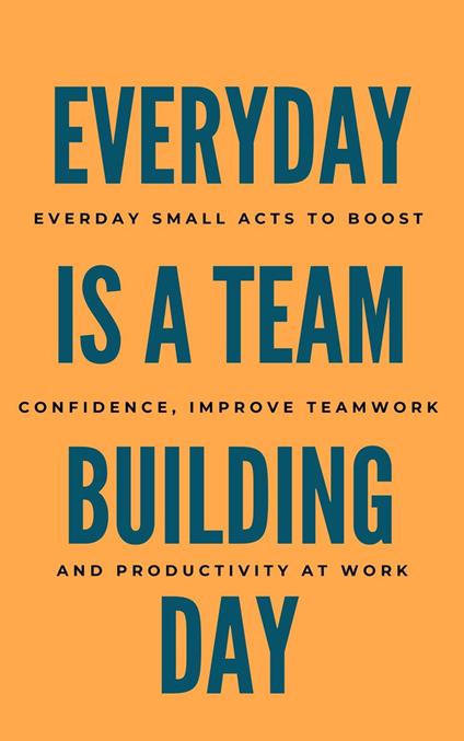 Everyday Is A Team Building Day: Everyday Small Acts to Boost Confidence, Improve Teamwork, And Productivity At Work