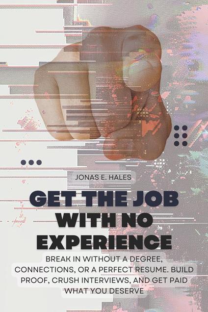 Get the Job with No Experience: Break In Without a Degree, Connections, or a Perfect Resume. Build Proof, Crush Interviews, and Get Paid What You Deserve