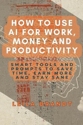 How to Use AI for Work, Money and Productivity: Smart Tools and Prompts to Save Time, Earn More and Stay Sane - Leila Brandt - cover