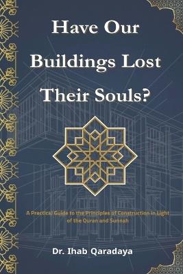 Have Our Buildings Lost Their Souls?: A Practical Guide to the Principles of Construction in Light of the Qur'an and Sunnah - Ihab Qaradaya - cover