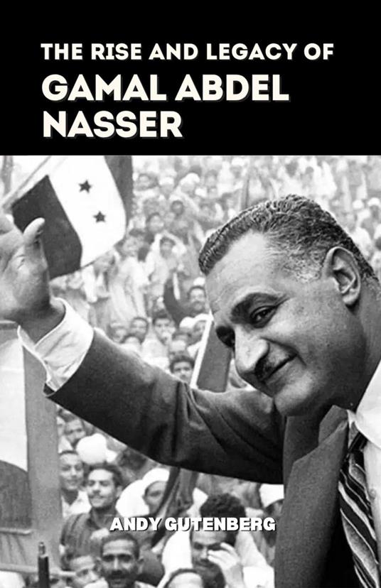 The Rise and Legacy of Gamal Abdel Nasser