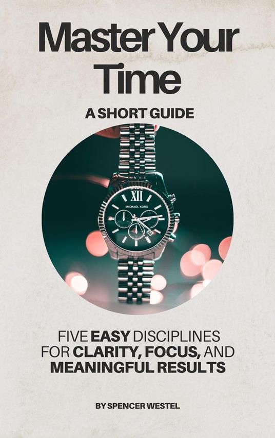 Master Your Time: Five Disciplines for Clarity, Focus, and Meaningful Results