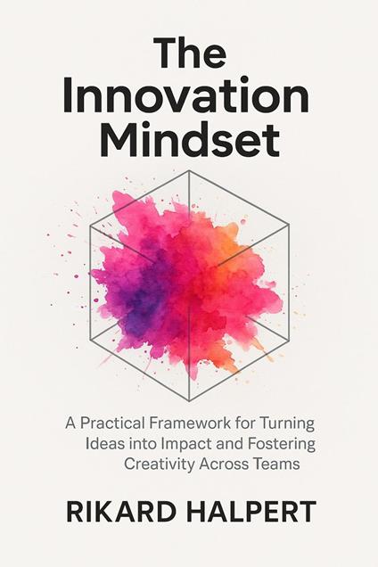 The Innovation Mindset: A Practical Framework for Turning Ideas into Impact and Fostering Creativity Across Teams