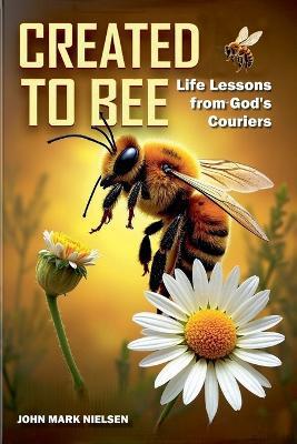Created to Bee: Life Lessons from God's Couriers - Christian Devotional Insights on God's Creation, Biblical Life Lessons, and Spiritual Growth Through Nature's Teachers - John Mark Nielsen - cover