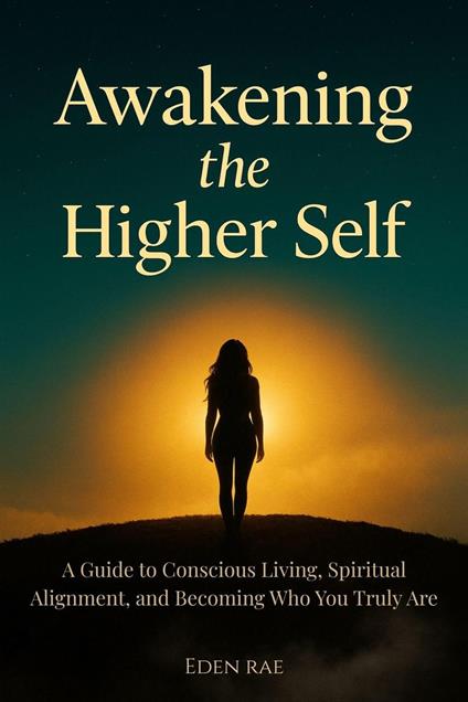 Awakening the Higher Self: A Guide to Conscious Living, Spiritual Alignment, and Becoming Who You Truly Are