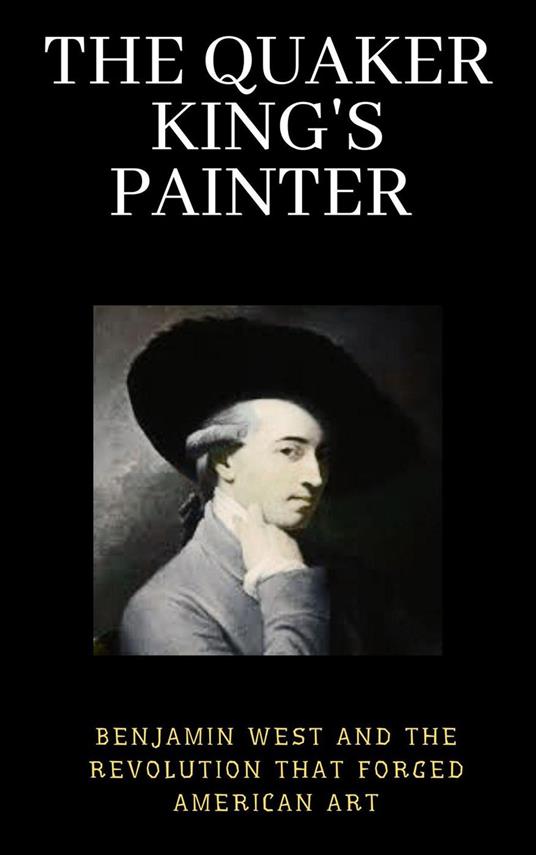The Quaker King's Painter : Benjamin West and the Revolution That Forged American Art