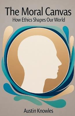 The Moral Canvas: How Ethics Shapes Our World - Austin Knowles - cover