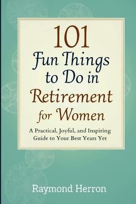101 Fun Things to Do in Retirement for Women: A Practical, Joyful, and Inspiring Guide to Your Best Years Yet - The Perfect Gift for Grandmas, Moms, Sisters, Friends, & Coworkers - Raymond Herron - cover