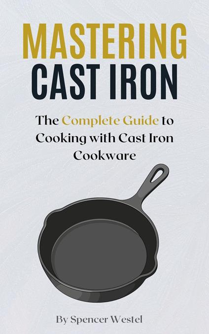 Mastering Cast Iron: The Complete Guide to Cooking with Cast Iron Cookware
