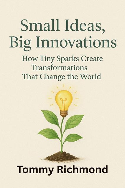 Small Ideas, Big Innovations: How Tiny Sparks Create Transformations That Change the World