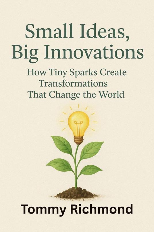 Small Ideas, Big Innovations: How Tiny Sparks Create Transformations That Change the World