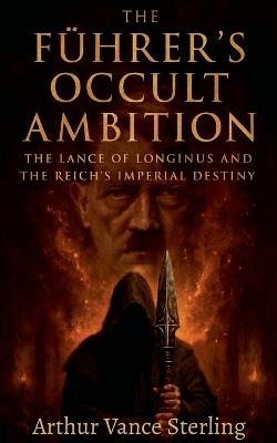 The Führer's Occult Ambition: The Lance of Longinus and the Reich's Imperial Destiny - Arthur Vance Sterling - cover