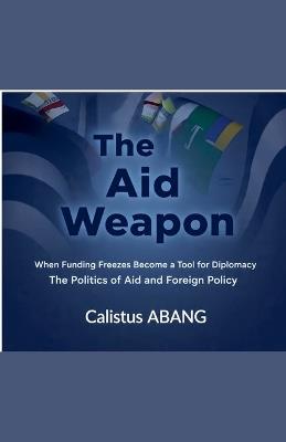 The Aid Weapon: When Funding Freezes Become a Tool for Diplomacy. The Politics of Aid and Foreign Policy - Abang Calistus Mvo - cover