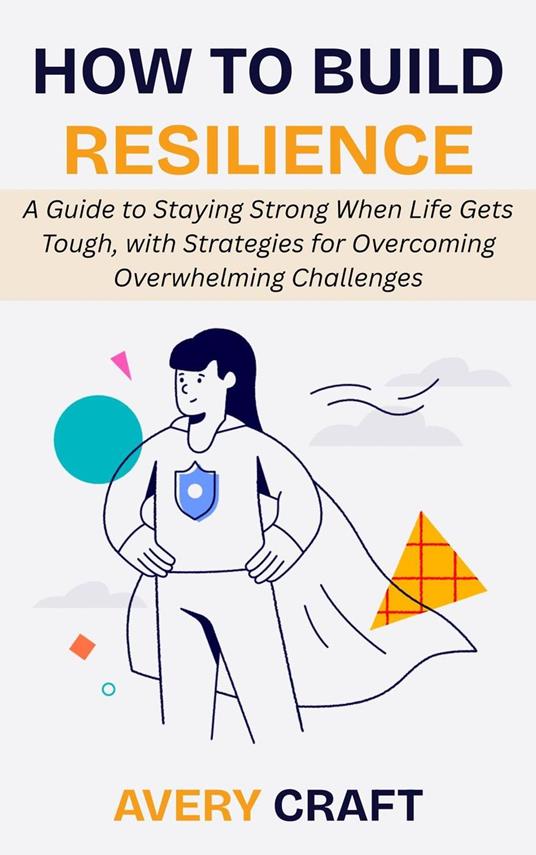 How to Build Resilience: A Guide to Staying Strong When Life Gets Tough, with Strategies for Overcoming Overwhelming Challenges