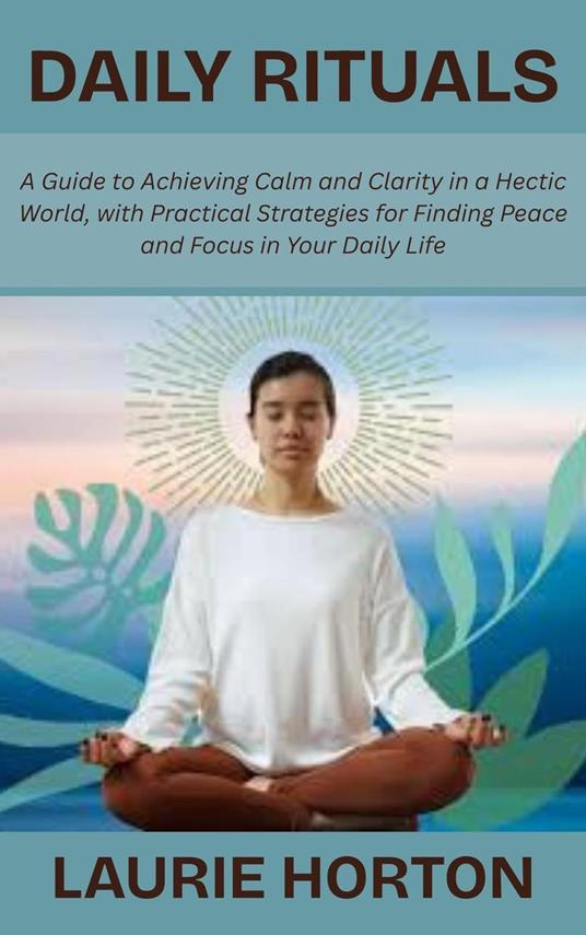 Daily Rituals: A Guide to Achieving Calm and Clarity in a Hectic World, with Practical Strategies for Finding Peace and Focus in Your Daily Life