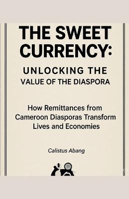 The Sweet Currency: UNLOCKING THE VALUE OF THE DIASPORA. How Remittances from Cameroon Diasporas Transform Lives and Economies - Abang Calistus Mvo - cover
