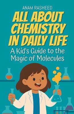All About Chemistry in Daily Life: A Kid's Guide to the Magic of Molecules - Anam Rasheed - cover