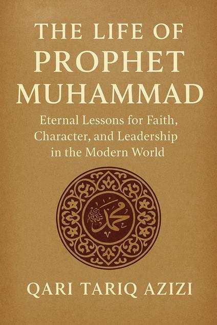 The Life of Prophet Muhammad: Eternal Lessons for Faith, Character, and Leadership in the Modern World