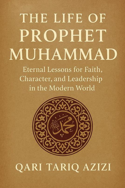 The Life of Prophet Muhammad: Eternal Lessons for Faith, Character, and Leadership in the Modern World