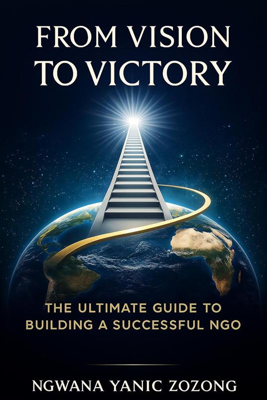 From Vision To Victory : The Ultimate Guide To Building A Successful NGO.