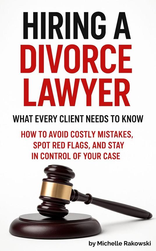 Hiring a Divorce Lawyer: What Every Client Needs to Know—How to Avoid Costly Mistakes, Spot Red Flags, and Stay in Control of Your Case