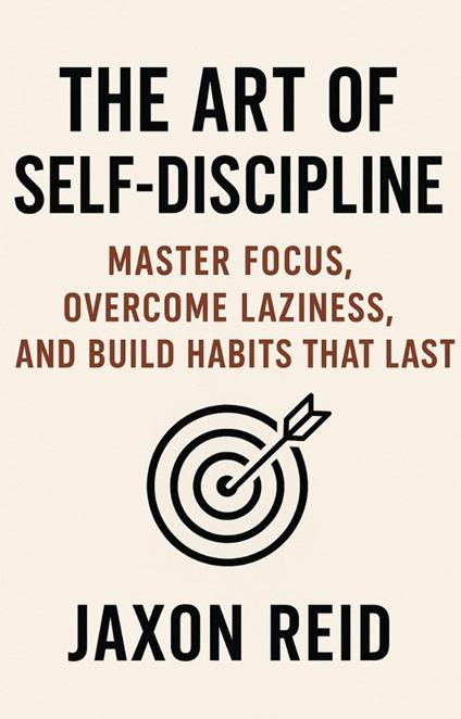 The Art of Self-Discipline: Master Focus, Overcome Laziness, and Build Habits That Last