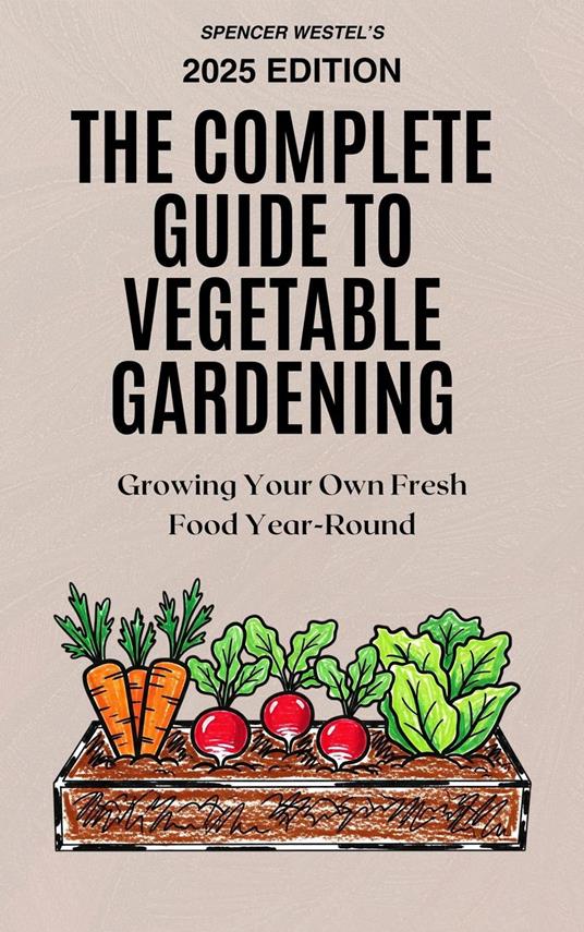 The Complete Guide to Vegetable Gardening: Growing Your Own Fresh Food Year-Round