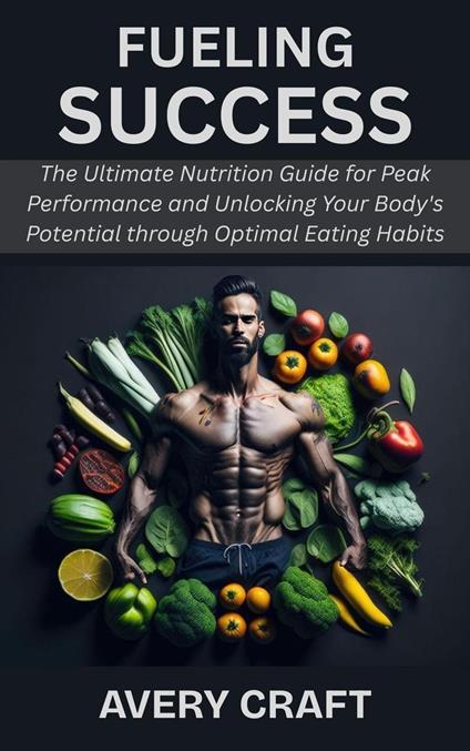 Fueling Success: The Ultimate Nutrition Guide for Peak Performance and Unlocking Your Body's Potential through Optimal Eating Habits