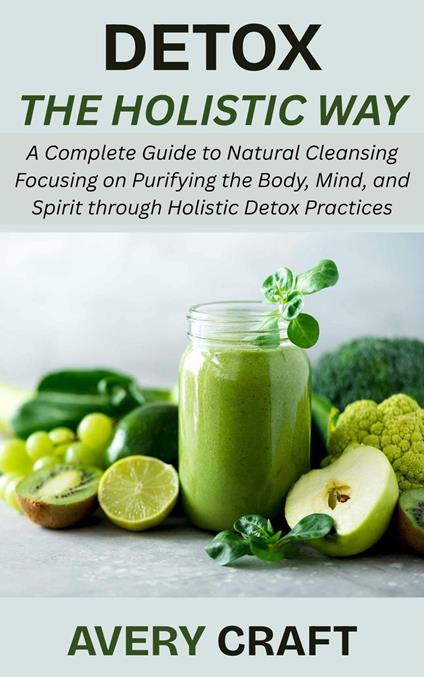 Detox the Holistic Way: A Complete Guide to Natural Cleansing Focusing on Purifying the Body, Mind, and Spirit through Holistic Detox Practices