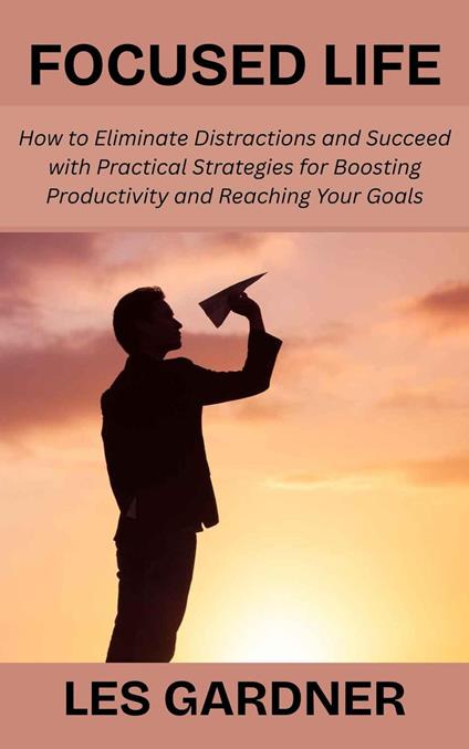 Focused Life: How to Eliminate Distractions and Succeed with Practical Strategies for Boosting Productivity and Reaching Your Goals