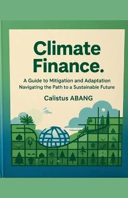 Climate Finance: A Guide to Mitigation and Adaptation. Navigating the Path to a Sustainable Future - Abang Calistus Mvo - cover