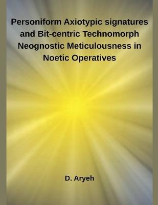 Personiform Axiotypic signatures and Bit-centric Technomorph Neognostic Meticulousness in Noetic Operatives - D Aryeh - cover