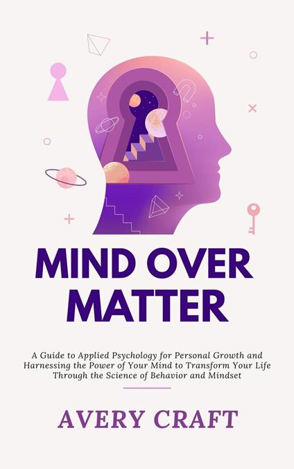 Mind Over Matter: A Guide to Applied Psychology for Personal Growth and Harnessing the Power of Your Mind to Transform Your Life Through the Science of Behavior and Mindset