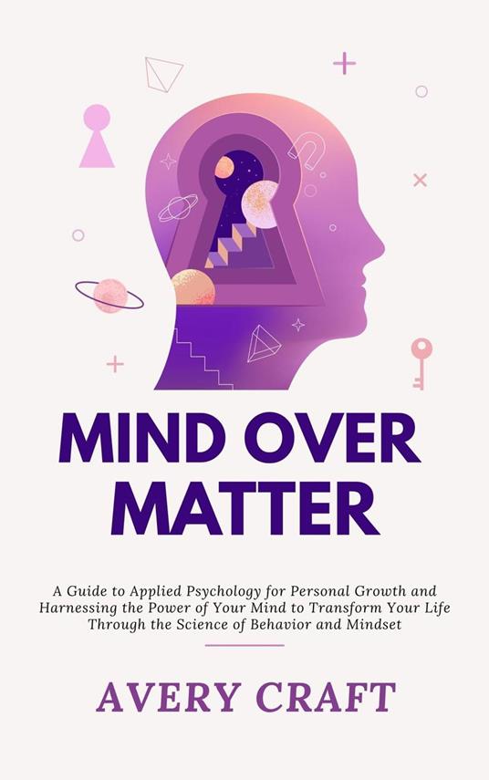 Mind Over Matter: A Guide to Applied Psychology for Personal Growth and Harnessing the Power of Your Mind to Transform Your Life Through the Science of Behavior and Mindset