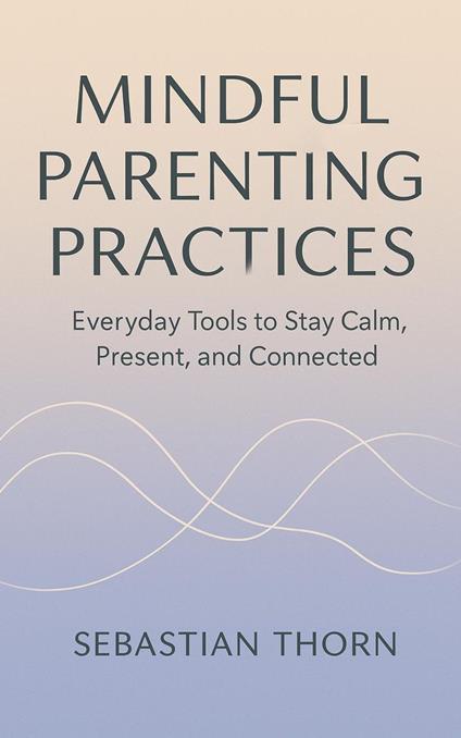 Mindful Parenting Practices : Everyday Tools to Stay Calm, Present, and Connected