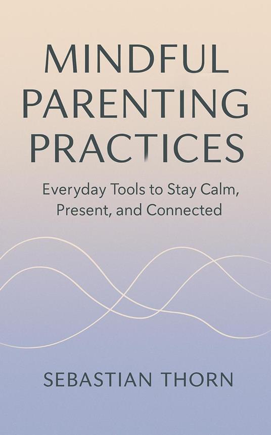 Mindful Parenting Practices : Everyday Tools to Stay Calm, Present, and Connected