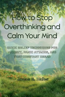 How to Stop Overthinking and Calm Your Mind: Quick Relief Techniques for Anxiety, Panic Attacks, and That Constant Dread - Jonas E Hales - cover