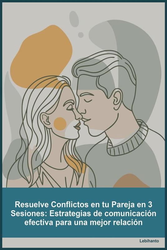 Resuelve Conflictos en tu Pareja en 3 Sesiones_ Estrategias de comunicación efectiva para una mejor relación