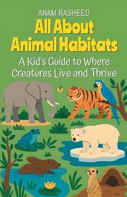 All About Animal Habitats: A Kid's Guide to Where Creatures Live and Thrive - Anam Rasheed - cover