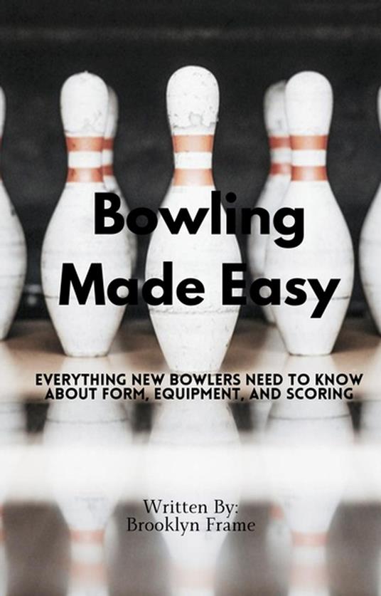 Bowling Made Easy - Everything New Bowlers Need to Know About Form, Equipment, and Scoring