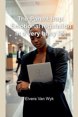The Parent trap: Emotional regulation in a very busy life - Elvera Van Wyk - cover