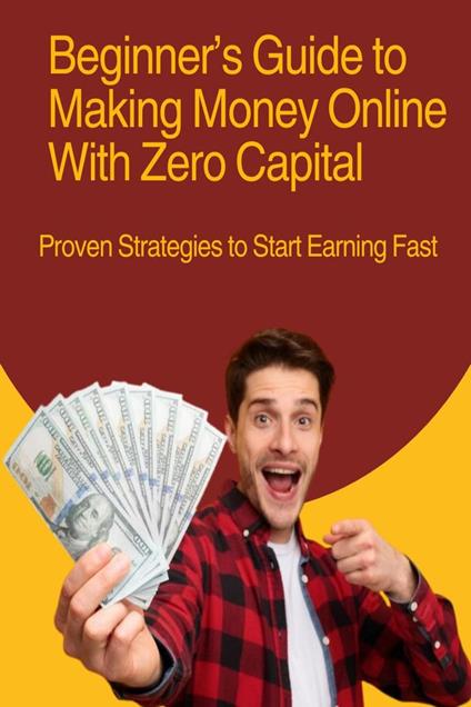 Beginner’s Guide to Making Money Online With Zero Capital: Proven Strategies to Start Earning Fast
