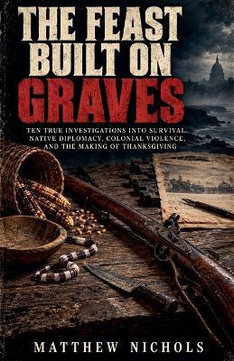 THE FEAST BUILT ON GRAVES, Ten True Investigations into Survival, Native Diplomacy, Colonial Violence, and the Making of Thanksgiving - Matthew Nichols - cover