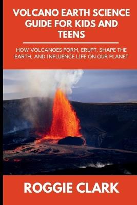 Volcano Earth Science Guide for Kids and Teens: How Volcanoes Form, Erupt, Shape the Earth, and Influence Life on Our Planet - Roggie Clark,Raj Clark - cover