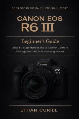Canon EOS R6 III: Beginner's Guide: Step-by-Step Instructions to Master Camera Settings, Buttons, and Shooting Modes - Ethan Curiel - cover
