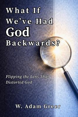 What If We've Had God Backwards?: Flipping the Lens That Distorted God - W Adam Greer - cover
