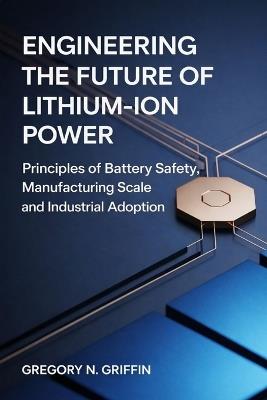 Engineering the Future of Lithium-Ion Power Safe, Scalable, and Market-Ready Energy Storage: Principles of Battery Safety Manufacturing Scale and Industrial Adoption - Gregory N Griffin - cover
