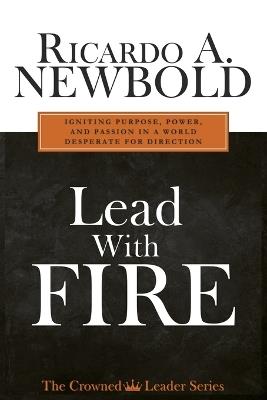 Lead with FIRE: Igniting Purpose, Power & Passion in a World Desperate for Direction - Ricardo A Newbold - cover